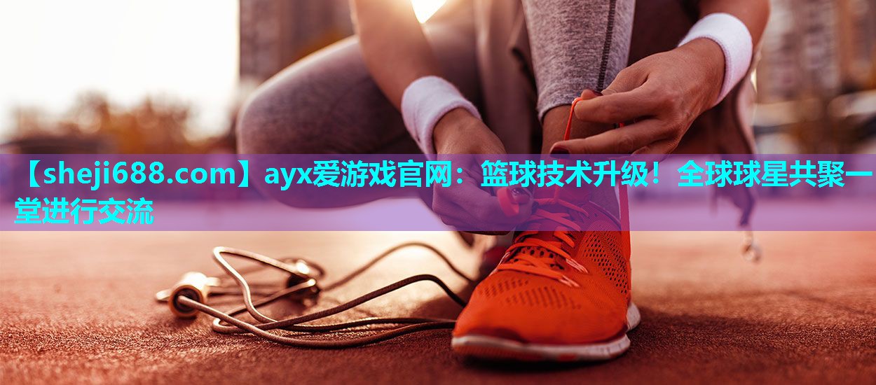 ayx爱游戏官网：篮球技术升级！全球球星共聚一堂进行交流